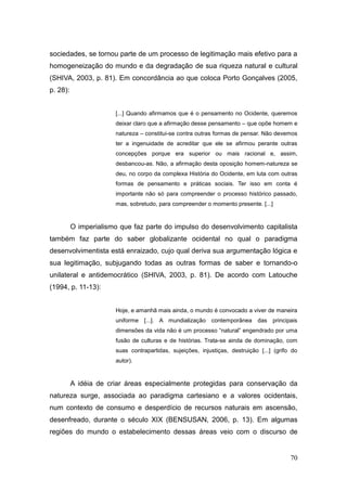 sociedades, se tornou parte de um processo de legitimação mais efetivo para a
homogeneização do mundo e da degradação de sua riqueza natural e cultural
(SHIVA, 2003, p. 81). Em concordância ao que coloca Porto Gonçalves (2005,
p. 28):


                        [...] Quando afirmamos que é o pensamento no Ocidente, queremos
                        deixar claro que a afirmação desse pensamento – que opõe homem e
                        natureza – constitui-se contra outras formas de pensar. Não devemos
                        ter a ingenuidade de acreditar que ele se afirmou perante outras
                        concepções porque era superior ou mais racional e, assim,
                        desbancou-as. Não, a afirmação desta oposição homem-natureza se
                        deu, no corpo da complexa História do Ocidente, em luta com outras
                        formas de pensamento e práticas sociais. Ter isso em conta é
                        importante não só para compreender o processo histórico passado,
                        mas, sobretudo, para compreender o momento presente. [...]


          O imperialismo que faz parte do impulso do desenvolvimento capitalista
também faz parte do saber globalizante ocidental no qual o paradigma
desenvolvimentista está enraizado, cujo qual deriva sua argumentação lógica e
sua legitimação, subjugando todas as outras formas de saber e tornando-o
unilateral e antidemocrático (SHIVA, 2003, p. 81). De acordo com Latouche
(1994, p. 11-13):


                        Hoje, e amanhã mais ainda, o mundo é convocado a viver de maneira
                        uniforme [...]. A mundialização contemporânea das principais
                        dimensões da vida não é um processo ―natural‖ engendrado por uma
                        fusão de culturas e de histórias. Trata-se ainda de dominação, com
                        suas contrapartidas, sujeições, injustiças, destruição [...] (grifo do
                        autor).



          A idéia de criar áreas especialmente protegidas para conservação da
natureza surge, associada ao paradigma cartesiano e a valores ocidentais,
num contexto de consumo e desperdício de recursos naturais em ascensão,
desenfreado, durante o século XIX (BENSUSAN, 2006, p. 13). Em algumas
regiões do mundo o estabelecimento dessas áreas veio com o discurso de


                                                                                           70
 