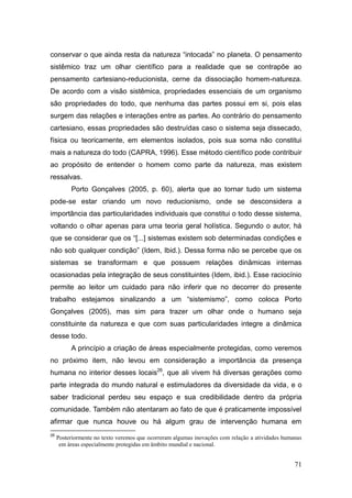 conservar o que ainda resta da natureza ―intocada‖ no planeta. O pensamento
sistêmico traz um olhar científico para a realidade que se contrapõe ao
pensamento cartesiano-reducionista, cerne da dissociação homem-natureza.
De acordo com a visão sistêmica, propriedades essenciais de um organismo
são propriedades do todo, que nenhuma das partes possui em si, pois elas
surgem das relações e interações entre as partes. Ao contrário do pensamento
cartesiano, essas propriedades são destruídas caso o sistema seja dissecado,
física ou teoricamente, em elementos isolados, pois sua soma não constitui
mais a natureza do todo (CAPRA, 1996). Esse método científico pode contribuir
ao propósito de entender o homem como parte da natureza, mas existem
ressalvas.
          Porto Gonçalves (2005, p. 60), alerta que ao tornar tudo um sistema
pode-se estar criando um novo reducionismo, onde se desconsidera a
importância das particularidades individuais que constitui o todo desse sistema,
voltando o olhar apenas para uma teoria geral holística. Segundo o autor, há
que se considerar que os ―[...] sistemas existem sob determinadas condições e
não sob qualquer condição‖ (Idem, Ibid.). Dessa forma não se percebe que os
sistemas se transformam e que possuem relações dinâmicas internas
ocasionadas pela integração de seus constituintes (Idem, ibid.). Esse raciocínio
permite ao leitor um cuidado para não inferir que no decorrer do presente
trabalho estejamos sinalizando a um ―sistemismo‖, como coloca Porto
Gonçalves (2005), mas sim para trazer um olhar onde o humano seja
constituinte da natureza e que com suas particularidades integre a dinâmica
desse todo.
          A princípio a criação de áreas especialmente protegidas, como veremos
no próximo item, não levou em consideração a importância da presença
humana no interior desses locais26, que ali vivem há diversas gerações como
parte integrada do mundo natural e estimuladores da diversidade da vida, e o
saber tradicional perdeu seu espaço e sua credibilidade dentro da própria
comunidade. Também não atentaram ao fato de que é praticamente impossível
afirmar que nunca houve ou há algum grau de intervenção humana em
26
     Posteriormente no texto veremos que ocorreram algumas inovações com relação a atividades humanas
      em áreas especialmente protegidas em âmbito mundial e nacional.


                                                                                                  71
 