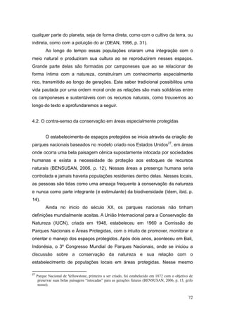 qualquer parte do planeta, seja de forma direta, como com o cultivo da terra, ou
indireta, como com a poluição do ar (DEAN, 1996, p. 31).
          Ao longo do tempo essas populações criaram uma integração com o
meio natural e produziram sua cultura ao se reproduzirem nesses espaços.
Grande parte delas são formadas por camponeses que ao se relacionar de
forma íntima com a natureza, construíram um conhecimento especialmente
rico, transmitido ao longo de gerações. Este saber tradicional possibilitou uma
vida pautada por uma ordem moral onde as relações são mais solidárias entre
os camponeses e sustentáveis com os recursos naturais, como trouxemos ao
longo do texto e aprofundaremos a seguir.


4.2. O contra-senso da conservação em áreas especialmente protegidas


          O estabelecimento de espaços protegidos se inicia através da criação de
parques nacionais baseados no modelo criado nos Estados Unidos27, em áreas
onde ocorra uma bela paisagem cênica supostamente intocada por sociedades
humanas e exista a necessidade de proteção aos estoques de recursos
naturais (BENSUSAN, 2006, p. 12). Nessas áreas a presença humana seria
controlada e jamais haveria populações residentes dentro delas. Nesses locais,
as pessoas são tidas como uma ameaça frequente à conservação da natureza
e nunca como parte integrante (e estimulante) da biodiversidade (Idem, ibid. p.
14).
          Ainda no inicio do século XX, os parques nacionais não tinham
definições mundialmente aceitas. A União Internacional para a Conservação da
Natureza (IUCN), criada em 1948, estabeleceu em 1960 a Comissão de
Parques Nacionais e Áreas Protegidas, com o intuito de promover, monitorar e
orientar o manejo dos espaços protegidos. Após dois anos, aconteceu em Bali,
Indonésia, o 3º Congresso Mundial de Parques Nacionais, onde se iniciou a
discussão sobre a conservação da natureza e sua relação com o
estabelecimento de populações locais em áreas protegidas. Nesse mesmo

27
     Parque Nacional de Yellowstone, primeiro a ser criado, foi estabelecido em 1872 com o objetivo de
      preservar suas belas paisagens “intocadas” para as gerações futuras (BENSUSAN, 2006, p. 13, grifo
      nosso).


                                                                                                    72
 