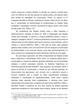 evento, passou-se a pensar também na redução do consumo mundial assim
como na melhoria de vida das pessoas em países pobres, pois apenas assim
teria sentido as estratégias de conservação. Porém, foi apenas no 5º
Congresso Mundial de Parques, realizado em Durban, África do Sul, em 2003,
que a conservação da biodiversidade foi fundamentada na relação áreas
protegidas e populações humanas, levantando-se alguns pontos como linhas
de ação (Idem, ibid., 2006, p.15).
           Na Conferência das Nações Unidas sobre o Meio Ambiente e
Desenvolvimento, realizada no Brasil em 1992, a Organização das Nações
Unidas para Educação, a Ciência e a Cultura (UNESCO) adotou e inseriu a
categoria ―paisagem cultural‖28 na lista de patrimônios mundiais como forma de
valorizar todas as inter-relações entre seres humanos e meio ambiente, entre o
natural e o cultural (SANTILLI, 2009, p. 390, grifo do autor). Esta categoria
aparece neste contexto como uma outra forma de criar espaços à conservação
da biodiversidade e dos recursos naturais onde haja reconhecidamente um
valor universal com capacidade de ilustrar elementos culturais de uma região.
           No que tange a agricultura, em 2002 a Organização das Nações Unidas
para a Agricultura e Alimentação (FAO) iniciou um programa global para a
conservação e o manejo de sistemas agrícolas tradicionais, de rica diversidade
biológica e cultural associadas chamado de Sistemas Engenhosos do
Patrimônio Agrícola Mundial (GIAHS)29. Este programa visa identificar, definir e
apoiar as formas de conservação e manejo de tais sistemas agrícolas em
favorecimento dos agricultores, criar vínculos com o patrimônio cultural e
fornecer subsídios para a criação de áreas especialmente protegidas
destinadas a conservação da agrobiodiversidade. Ainda assim, apenas
duzentas áreas agrícolas foram estabelecidas, e somente cinco foram
selecionados como piloto para o programa em todo mundo (SANTILLI, 2009, p.
395-398). Perante a existência de uma série enorme de práticas agrícolas
tradicionais existentes em todo planeta essa iniciativa, apesar de ser bastante


28
     “[...] O conceito de paisagem cultural abarca também as ideias de pertencimento, significado, valor e
      singularidade do lugar” (SANTILLI, 2009, p. 390).
29
     GIAHS é a sigla em inglês para Globally Important Agricultural Heritage Systems (SANTILLI, 2009,
      p. 395).


                                                                                                       73
 