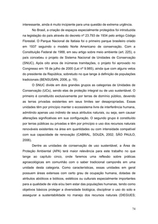 interessante, ainda é muito incipiente para uma questão de extrema urgência.
         No Brasil, a criação de espaços especialmente protegidos foi introduzida
na legislação do país através do decreto nº 23.793 de 1934 pelo antigo Código
Florestal. O Parque Nacional de Itatiaia foi o primeiro parque brasileiro criado
em 1937 seguindo o modelo Norte Americano de conservação. Com a
Constituição Federal de 1988, em seu artigo sobre meio ambiente (art. 225), o
país concebeu o projeto de Sistema Nacional de Unidades de Conservação
(SNUC). Após oito anos de inúmeras tramitações, o projeto foi aprovado no
Congresso em 18 de julho de 2000 (Lei nº 9.985), ainda que com alguns vetos
do presidente da República, sobretudo no que tange à definição de populações
tradicionais (BENSUSAN, 2006, p. 19).
         O SNUC divide em dois grandes grupos as categorias de Unidades de
Conservação (UCs), sendo elas de proteção integral ou de uso sustentável. O
primeiro é constituído exclusivamente por terras de domínio público, devendo
as terras privadas existentes em seus limites ser desapropriadas. Essas
unidades têm por princípio manter o ecossistema livre de interferência humana,
admitindo apenas uso indireto de seus atributos naturais, ou seja, sem causar
alterações significativas em sua configuração. O segundo grupo é constituído
por terras públicas ou privadas e têm por princípio o uso dos recursos naturais
renováveis existentes na área em quantidades ou com intensidade compatível
com sua capacidade de renovação (CABRAL, SOUZA, 2002; SÃO PAULO,
2006).
         Dentre as unidades de conservação de uso sustentável, a Área de
Proteção Ambiental (APA) terá maior relevância para este trabalho no que
tange ao capítulo cinco, onde faremos uma reflexão sobre práticas
agroecológicas em comunhão com o saber tradicional camponês em uma
unidade desta categoria. Como características, essas unidades em geral
possuem áreas extensas com certo grau de ocupação humana, dotadas de
atributos abióticos e bióticos, estéticos ou culturais especialmente importantes
para a qualidade de vida e/ou bem estar das populações humanas, tendo como
objetivos básicos proteger a diversidade biológica, disciplinar o uso do solo e
assegurar a sustentabilidade no manejo dos recursos naturais (DIEGUES;



                                                                              74
 
