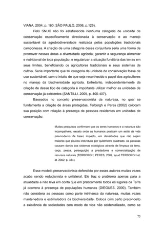 VIANA, 2004, p. 160; SÃO PAULO, 2006, p.126).
      Pelo SNUC não foi estabelecida nenhuma categoria de unidade de
conservação especificamente direcionada à conservação e ao manejo
sustentável da agrobiodiversidade realizada pelas populações tradicionais
camponesas. A criação de uma categoria dessa conjuntura seria uma forma de
promover nessas áreas a diversidade agrícola, garantir a segurança alimentar
e nutricional de toda população, e regularizar a situação fundiária das terras em
seus limites, beneficiando os agricultores tradicionais e seus sistemas de
cultivo. Seria importante que tal categoria de unidade de conservação fosse de
uso sustentável, com o intuito de que seja reconhecido o papel dos agricultores
no manejo da biodiversidade agrícola. Entretanto, independentemente da
criação de desse tipo de categoria é importante utilizar melhor as unidades de
conservação já existentes (SANTILLI, 2009, p. 400-407).
      Baseados no conceito preservacionista da natureza, no qual se
fundamenta a criação de áreas protegidas, Terborgh e Peres (2002) colocam
sua posição com relação à presença de pessoas residentes em unidades de
conservação:


                     Muitas pesquisas confirmam que os seres humanos e a natureza são
                     incompatíveis, exceto onde os humanos praticam um estilo de vida
                     pré-moderno de baixo impacto, em densidades que não sejam
                     maiores que poucos indivíduos por quilômetro quadrado. As pessoas
                     causam danos aos sistemas ecológicos através de limpeza da terra,
                     caça, pesca, perseguição a predadores e comercialização de
                     recursos naturais (TERBORGH; PERES, 2002, apud TERBORGH et.
                     al. 2002, p. 334).



      Esse modelo preservacionista defendido por esses autores muitas vezes
acaba sendo reducionista e unilateral. Ele traz o problema apenas para a
atualidade e não leva em conta que em praticamente todos os lugares da Terra
já ocorrera à presença de populações humanas (DIEGUES, 2000). Também
não considera as pessoas como parte intrínseca da natureza, muitas vezes
mantenedora e estimuladora da biodiversidade. Coloca com certo preconceito
a existência de sociedades com modo de vida não ocidentalizado, como se


                                                                                   75
 