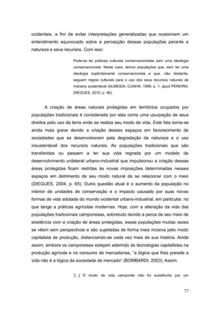 ocidentais, a fim de evitar interpretações generalizadas que ocasionem um
entendimento equivocado sobre a percepção dessas populações perante a
natureza e seus recursos. Com isso:

                     Pode-se ter práticas culturais conservacionistas sem uma ideologia
                     conservacionista. Neste caso, temos populações que, sem ter uma
                     ideologia explicitamente conservacionista e que, não obstante,
                     seguem regras culturais para o uso dos seus recursos naturais de
                     maneira sustentável (ALMEIDA; CUNHA, 1999, p. 1, apud PEREIRA;
                     DIEGUES, 2010, p. 46).



      A criação de áreas naturais protegidas em territórios ocupados por
populações tradicionais é considerada por elas como uma usurpação de seus
direitos pelo uso da terra onde se realiza seu modo de vida. Este fato torna-se
ainda mais grave devido a criação desses espaços em favorecimento de
sociedades que se desenvolveram pela degradação da natureza e o uso
insustentável dos recursos naturais. As populações tradicionais que são
transferidas ou passam a ter sua vida regrada por um modelo de
desenvolvimento unilateral urbano-industrial que impulsionou a criação dessas
áreas protegidas ficam restritas às novas imposições determinadas nesses
espaços em detrimento de seu modo natural de se relacionar com o meio
(DIEGUES, 2004, p. 65). Outra questão atual é o aumento da população no
interior de unidades de conservação e o impacto causado por suas novas
formas de vida adotada do mundo ocidental urbano-industrial, em particular, no
que tange a práticas agrícolas modernas. Hoje, com a alteração da vida das
populações tradicionais camponesas, sobretudo devido a perca de seu meio de
existência com a criação de áreas protegidas, essas populações muitas vezes
se vêem sem perspectivas e são sujeitadas de forma mais incisiva pelo modo
capitalista de produção, distanciando-se cada vez mais de sua história. Ainda
assim, embora os camponeses estejam aderindo às tecnologias capitalistas na
produção agrícola e no consumo de mercadorias, ―a lógica que lhes preside a
vida não é a lógica da sociedade de mercado‖ (BOMBARDI, 2003). Assim:


                     ―[...] O modo de vida camponês não foi substituído por um



                                                                                    77
 
