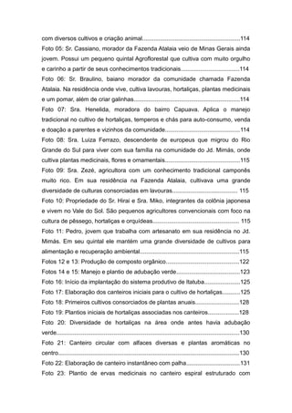 com diversos cultivos e criação animal............................................................114
Foto 05: Sr. Cassiano, morador da Fazenda Atalaia veio de Minas Gerais ainda
jovem. Possui um pequeno quintal Agroflorestal que cultiva com muito orgulho
e carinho a partir de seus conhecimentos tradicionais....................................114
Foto 06: Sr. Braulino, baiano morador da comunidade chamada Fazenda
Atalaia. Na residência onde vive, cultiva lavouras, hortaliças, plantas medicinais
e um pomar, além de criar galinhas.................................................................114
Foto 07: Sra. Henelida, moradora do bairro Capuava. Aplica o manejo
tradicional no cultivo de hortaliças, temperos e chás para auto-consumo, venda
e doação a parentes e vizinhos da comunidade..............................................114
Foto 08: Sra. Luiza Ferrazo, descendente de europeus que migrou do Rio
Grande do Sul para viver com sua família na comunidade do Jd. Mimás, onde
cultiva plantas medicinais, flores e ornamentais..............................................115
Foto 09: Sra. Zezé, agricultora com um conhecimento tradicional camponês
muito rico. Em sua residência na Fazenda Atalaia, cultivava uma grande
diversidade de culturas consorciadas em lavouras........................................ 115
Foto 10: Propriedade do Sr. Hirai e Sra. Miko, integrantes da colônia japonesa
e vivem no Vale do Sol. São pequenos agricultores convencionais com foco na
cultura de pêssego, hortaliças e orquídeas..................................................... 115
Foto 11: Pedro, jovem que trabalha com artesanato em sua residência no Jd.
Mimás. Em seu quintal ele mantém uma grande diversidade de cultivos para
alimentação e recuperação ambiental.............................................................115
Fotos 12 e 13: Produção de composto orgânico.............................................122
Fotos 14 e 15: Manejo e plantio de adubação verde.......................................123
Foto 16: Início da implantação do sistema produtivo de Itatuba......................125
Foto 17: Elaboração dos canteiros iniciais para o cultivo de hortaliças...........125
Foto 18: Primeiros cultivos consorciados de plantas anuais...........................128
Foto 19: Plantios iniciais de hortaliças associadas nos canteiros...................128
Foto 20: Diversidade de hortaliças na área onde antes havia adubação
verde................................................................................................................130
Foto 21: Canteiro circular com alfaces diversas e plantas aromáticas no
centro...............................................................................................................130
Foto 22: Elaboração de canteiro instantâneo com palha.................................131
Foto 23: Plantio de ervas medicinais no canteiro espiral estruturado com
 