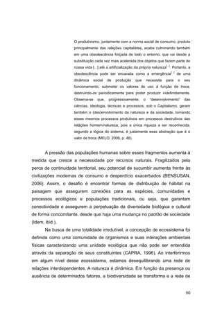 O produtivismo, juntamente com a norma social de consumo, produto
                     principalmente das relações capitalistas, acaba culminando também
                     em uma obsolescência forçada de todo o entorno, que vai desde a
                     substituição cada vez mais acelerada dos objetos que fazem parte de
                                                                                 [...]
                     nossa vida [...] até a artificialização da própria natureza . Portanto, a
                                                                                         [...]
                     obsolescência pode ser encarada como a emergência                           de uma
                     dinâmica     social   de   produção   que       necessita   para            o   seu
                     funcionamento, submeter os valores de uso à função de troca,
                     destruindo-os periodicamente para poder produzir indefinidamente.
                     Observa-se     que,   progressivamente,     o     ―desenvolvimento‖             das
                     ciências, ideologia, técnicas e processos, sob o Capitalismo, geram
                     também o (des)envolvimento da natureza e da sociedade, tornando
                     esses mesmos processos produtivos em processos destrutivos das
                     relações homem/natureza, pois a única riqueza a ser reconhecida,
                     segundo a lógica do sistema, é justamente essa abstração que é o
                     valor de troca (MELO, 2006, p. 46).



       A pressão das populações humanas sobre esses fragmentos aumenta à
medida que cresce a necessidade por recursos naturais. Fragilizados pela
perca de continuidade territorial, seu potencial de sucumbir aumenta frente às
civilizações modernas de consumo e desperdício exacerbados (BENSUSAN,
2006). Assim, o desafio é encontrar formas de distribuição de hábitat na
paisagem que assegurem conexões para as espécies, comunidades e
processos ecológicos e populações tradicionais, ou seja, que garantam
conectividade e assegurem a perpetuação da diversidade biológica e cultural
de forma concomitante, desde que haja uma mudança no padrão de sociedade
(Idem, ibid.).
       Na busca de uma totalidade irredutível, a concepção de ecossistema foi
definida como uma comunidade de organismos e suas interações ambientais
físicas caracterizando uma unidade ecológica que não pode ser entendida
através da separação de seus constituintes (CAPRA, 1996). Ao interferirmos
em algum nível desse ecossistema, estamos desequilibrando uma rede de
relações interdependentes. A natureza é dinâmica. Em função da presença ou
ausência de determinados fatores, a biodiversidade se transforma e a rede de


                                                                                                     80
 