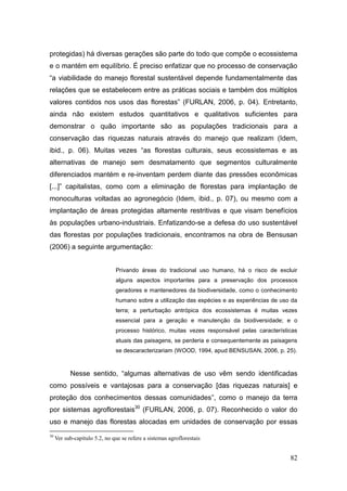 protegidas) há diversas gerações são parte do todo que compõe o ecossistema
e o mantém em equilíbrio. É preciso enfatizar que no processo de conservação
―a viabilidade do manejo florestal sustentável depende fundamentalmente das
relações que se estabelecem entre as práticas sociais e também dos múltiplos
valores contidos nos usos das florestas‖ (FURLAN, 2006, p. 04). Entretanto,
ainda não existem estudos quantitativos e qualitativos suficientes para
demonstrar o quão importante são as populações tradicionais para a
conservação das riquezas naturais através do manejo que realizam (Idem,
ibid., p. 06). Muitas vezes ―as florestas culturais, seus ecossistemas e as
alternativas de manejo sem desmatamento que segmentos culturalmente
diferenciados mantém e re-inventam perdem diante das pressões econômicas
[...]‖ capitalistas, como com a eliminação de florestas para implantação de
monoculturas voltadas ao agronegócio (Idem, ibid., p. 07), ou mesmo com a
implantação de áreas protegidas altamente restritivas e que visam benefícios
às populações urbano-industriais. Enfatizando-se a defesa do uso sustentável
das florestas por populações tradicionais, encontramos na obra de Bensusan
(2006) a seguinte argumentação:


                               Privando áreas do tradicional uso humano, há o risco de excluir
                               alguns aspectos importantes para a preservação dos processos
                               geradores e mantenedores da biodiversidade, como o conhecimento
                               humano sobre a utilização das espécies e as experiências de uso da
                               terra; a perturbação antrópica dos ecossistemas é muitas vezes
                               essencial para a geração e manutenção da biodiversidade; e o
                               processo histórico, muitas vezes responsável pelas características
                               atuais das paisagens, se perderia e consequentemente as paisagens
                               se descaracterizariam (WOOD, 1994, apud BENSUSAN, 2006, p. 25).



           Nesse sentido, ―algumas alternativas de uso vêm sendo identificadas
como possíveis e vantajosas para a conservação [das riquezas naturais] e
proteção dos conhecimentos dessas comunidades‖, como o manejo da terra
por sistemas agroflorestais30 (FURLAN, 2006, p. 07). Reconhecido o valor do
uso e manejo das florestas alocadas em unidades de conservação por essas
30
     Ver sub-capítulo 5.2, no que se refere a sistemas agroflorestais


                                                                                              82
 