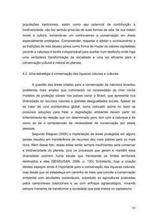 populações tradicionais, assim como seu potencial de contribuição à
biodiversidade, não faz sentido privá-las de suas formas de vida, de sua ordem
moral e cultura, tornando-se um contra-senso a conservação em áreas
especialmente protegidas. Compreender, respeitar e adotar o conhecimento e
as tradições de vida desses povos como forma de mudar os valores capitalistas
perante a natureza é tarefa indispensável para auxiliar num desfecho onde haja
uma verdadeira transformação da sociedade e uma via eficiente para a
conservação cultural e natural do planeta.


4.3. Uma estratégia à conservação das riquezas naturais e culturais


      A questão das áreas criadas para a conservação da natureza levantou
problemas mais amplos que culminaram na necessidade de criar novos
modelos de proteção viáveis nos países como o Brasil, que apresenta rica
diversidade de recursos naturais e grandes desigualdades sociais. Apesar de
se tratar de uma problemática global, como colocado acima no texto as
possíveis soluções para frear a degradação ambiental devem partir do
entendimento da relação que um determinado povo tem com a natureza e de
como se dá a compreensão da necessidade de conservação por essas
pessoas.
      Segundo Diegues (2000) a implantação de áreas protegidas em alguns
países resultou em transferência de recursos dos mais pobres para os mais
ricos. Além desse fato, essas áreas serão sempre insuficientes para conservar
a biodiversidade do planeta, pois os processos que geram e mantêm essa
diversidade ocorrem numa escala que transcende os limites territoriais
destinados a elas (BENSUSAN, 2006, p. 130). Entretanto, hoje a criação
desses espaços ainda é importante para a conservação das riquezas naturais,
mas desde que se estabeleça um caminho do meio que concilie a conservação
ambiental com atividades sustentáveis, sobretudo as agriculturas praticadas
pelos camponeses tradicionais e as com enfoque agroecológico, mirando
sempre maneiras de transformar a sociedade que está imersa no capitalismo.




                                                                           83
 