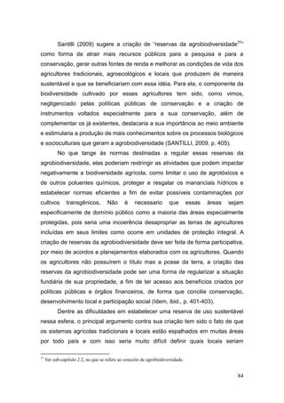 Santilli (2009) sugere a criação de ―reservas da agrobiodiversidade31‖
como forma de atrair mais recursos públicos para a pesquisa e para a
conservação, gerar outras fontes de renda e melhorar as condições de vida dos
agricultores tradicionais, agroecológicos e locais que produzem de maneira
sustentável e que se beneficiariam com essa idéia. Para ela, o componente da
biodiversidade cultivado por esses agricultores tem sido, como vimos,
negligenciado pelas políticas públicas de conservação e a criação de
instrumentos voltados especialmente para a sua conservação, além de
complementar os já existentes, destacaria a sua importância ao meio ambiente
e estimularia a produção de mais conhecimentos sobre os processos biológicos
e socioculturais que geram a agrobiodiversidade (SANTILLI, 2009, p. 405).
           No que tange às normas destinadas a regular essas reservas da
agrobiodiversidade, elas poderiam restringir as atividades que podem impactar
negativamente a biodiversidade agrícola, como limitar o uso de agrotóxicos e
de outros poluentes químicos, proteger e resgatar os mananciais hídricos e
estabelecer normas eficientes a fim de evitar possíveis contaminações por
cultivos        transgênicos.        Não       é    necessario        que        essas   áreas   sejam
especificamente de domínio público como a maioria das áreas especialmente
protegidas, pois seria uma incoerência desapropriar as terras de agricultores
incluídas em seus limites como ocorre em unidades de proteção integral. A
criação de reservas da agrobiodiversidade deve ser feita de forma participativa,
por meio de acordos e planejamentos elaborados com os agricultores. Quando
os agricultores não possuírem o título mas a posse da terra, a criação das
reservas da agrobiodiversidade pode ser uma forma de regularizar a situação
fundiária de sua propriedade, a fim de ter acesso aos benefícios criados por
políticas públicas e órgãos financeiros, de forma que concilie conservação,
desenvolvimento local e participação social (Idem, ibid., p. 401-403).
           Dentre as dificuldades em estabelecer uma reserva de uso sustentável
nessa esfera, o principal argumento contra sua criação tem sido o fato de que
os sistemas agrícolas tradicionais e locais estão espalhados em muitas áreas
por todo país e com isso seria muito difícil definir quais locais seriam

31
     Ver sub-capítulo 2.2, no que se refere ao conceito de agrobiodiversidade.


                                                                                                    84
 