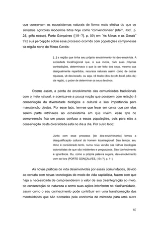 que conservam os ecossistemas naturais de forma mais efetiva do que os
sistemas agrícolas modernos tidos hoje como ―convencionais‖ (Idem, ibid., p.
25, grifo nosso). Porto Gonçalves ([19--?], p. 09) em ―As Minas e os Gerais‖
traz sua percepção sobre esse processo ocorrido com populações camponesas
da região norte de Minas Gerais:


                     [...] a região que tinha seu próprio envolvimento foi des-envolvida. A
                     sociedade local/regional que, à sua moda, com suas próprias
                     contradições, determinava o que ia ser feito dos seus, mesmo que
                     desigualmente repartidos, recursos naturais assim como de outras
                     riquezas, vê des-locado, ou seja, vê tirado (dos do) do local, (dos da)
                     da região, o poder de determinar os seus destinos.



      Ocorre assim, a perda do envolvimento das comunidades tradicionais
com o meio natural, e acentua-se a pouca noção que possuem com relação à
conservação da diversidade biológica e cultural e sua importância para
manutenção destas. Por esse lado, tem-se que levar em conta que por elas
serem parte intrínseca ao ecossistema em que vivem, esse tipo de
compreensão fica um pouco confusa a essas populações, pois para elas a
conservação desta diversidade está no dia a dia. Por outro lado:


                     Junto   com    esse   processo    [de   des-envolvimento]   temos    a
                     desqualificação cultural do homem local/regional. Seu tempo, seu
                     ritmo é considerado lento, numa nova versão das velhas ideologias
                     colonialistas de que são indolentes e preguiçosos. Seu conhecimento
                     é ignorância. Ou, como a própria palavra sugere, des-envolvimento
                     vem de fora (PORTO GONÇALVES, [19--?], p. 11).



      As novas práticas de vida desenvolvidas por essas comunidades, devido
ao contato com novas tecnologias do modo de vida capitalista, fazem com que
haja a necessidade de compreenderem o valor de sua (re)integração ao meio,
de conservação da natureza e como suas ações interferem na biodiversidade,
assim como o seu conhecimento pode contribuir em uma transformação das
mentalidades que são tutoradas pela economia de mercado para uma outra



                                                                                         87
 
