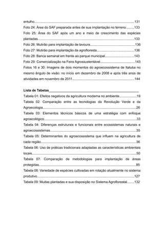 entulho.............................................................................................................131
Foto 24: Área do SAF preparada antes de sua implantação no terreno.........133
Foto 25: Área do SAF após um ano e meio de crescimento das espécies
plantadas.........................................................................................................133
Foto 26: Mutirão para implantação de lavoura.................................................136
Foto 27: Mutirão para implantação da agrofloresta.........................................136
Foto 28: Banca semanal em frente ao parque municipal................................143
Foto 29: Comercialização na Feira Agrossustentável......................................143
Fotos 16 e 30: Imagens de dois momentos do agroecossistema de Itatuba no
mesmo ângulo de visão: no início em dezembro de 2008 e após três anos de
atividades em novembro de 2011....................................................................144


Lista de Tabelas_________________________________________________
Tabela 01: Efeitos negativos da agricultura moderna no ambiente...................19
Tabela 02: Comparação entre as tecnologias da Revolução Verde e da
Agroecologia......................................................................................................26
Tabela 03: Elementos técnicos básicos de uma estratégia com enfoque
agroecológico.....................................................................................................33
Tabela 04: Diferenças estruturais e funcionais entre ecossistemas naturais e
agroecossistemas..............................................................................................35
Tabela 05: Determinantes do agroecossistema que influem na agricultura de
cada região........................................................................................................36
Tabela 06: Uso de práticas tradicionais adaptadas as características ambientais
locais..................................................................................................................50
Tabela 07: Comparação de metodologias para implantação de áreas
protegidas..........................................................................................................85
Tabela 08: Variedade de espécies cultivadas em rotação atualmente no sistema
produtivo..........................................................................................................127
Tabela 09: Mudas plantadas e sua disposição no Sistema Agroflorestal........132
 