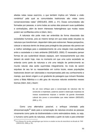 aliadas natas nesse exercício, o que também implica em ―afastar a visão
romântica‖         pela     qual    as    comunidades          tradicionais      são    vistas     como
conservacionistas natas‖ (DIEGUES, 2000, p. 41). Essas comunidades são
formadas por pessoas, e como todas as outras elas possuem suas qualidades
e contradições, além de terem interesses heterogêneos que muitas vezes
podem ser conflitantes entre si (Idem, ibid.).
           A natureza não pode mais ser entendida de forma dissociada das
sociedades humanas, pois ao mesmo tempo em que estas estão situadas na
natureza que transformam, dependem dela para sobreviver. Nessa perspectiva,
colocar a natureza dentro de áreas para protegê-la das pessoas não parece ser
a melhor estratégia para o estabelecimento de uma relação mais equilibrada
entre a sociedade e o meio ambiente (DIEGUES, 2000). É necessário pensar
formas de uso sustentável desses espaços, sem necessariamente que eles
deixem de existir hoje, mas no momento em que uma outra sociedade se
entenda como parte da natureza e crie uma relação de pertencimento ao
mundo natural, elas serão suprimidas integralmente. Ao invés de serem
expulsas de seu lar ou reassentadas em outros locais, essas populações
tradicionais devem ser valorizadas e recompensadas pelo seu conhecimento e
manejo, que deram origem a um gradiente de paisagens que incluem florestas
como a Mata Atlântica e o alto grau de recursos naturais existentes nesses
biomas (Idem, ibid.). Assim:


                              Se um novo enfoque para a conservação da natureza não for
                              construído e implantado, podemos assistir à destruição impiedosa de
                              nossos ecossistemas tropicais e também da grande diversidade
                              cultural dos povos e comunidades que nelas habitam (DIEGUES,
                              2000, p. 41).



           Como       uma       alternativa      possível,       o    enfoque        orientado      pela
etnoconservação32 dado para a conservação da natureza envolve as pessoas
novamente como parte da biodiversidade e como estimuladora desta, ou seja,
o humano como parte da natureza, entendido a partir do todo e para entender
32
     Lévi-Strauss foi um dos antropólogos que iniciou os estudos na área de etnociência na década de 1960
      (DIEGUES, 2000, p. 28).


                                                                                                       90
 