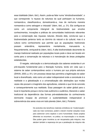 essa totalidade (Idem, ibid.). Assim, pode-se falar numa ―etnobiodiversidade‖, o
que corresponde ―a riqueza da natureza da qual participam os humanos,
nomeando-a, classificando-a, domesticando-a, mas de nenhuma maneira
nomeando-a como selvagem e intocada‖ (Idem, ibid., p. 31). Ela configura-se
como     um      componente       intangível       da   biodiversidade     que     envolve
conhecimentos, inovações e práticas de comunidades tradicionais relevantes
para a conservação das riquezas naturais. Através dela, conclui-se que a
biodiversidade pertence tanto ao domínio do natural e do cultural, mas é a
cultura como conhecimento que permite que as populações tradicionais
possam        entendê-la,       representá-la       mentalmente,       manuseá-la        e,
frequentemente, enriquecê-la (Idem, ibid.). A alta biodiversidade decorrente do
manejo tradicional realizado por populações locais pode e deve ser levado em
conta para a conservação da natureza e à manutenção de áreas protegidas
estabelecidas.
       O resgate, valorização e a democratização dos saberes existentes é um
pré-requisito fundamental para a liberação humana, tendo em vista que o
sistema de saber contemporâneo exclui o humano por sua própria estrutura
(SHIVA, 2003, p. 81). Um processo desse tipo permitiria a legitimação do saber
local e diversificado, visto como um saber indispensável onde a concretude é a
realidade e a globalização e a universalização são abstrações que muitas
vezes não povoam o imaginário dos agricultores, violando o que há de concreto
e consequentemente sua realidade. Essa passagem do saber global para o
local é importante porque o torna mais autônomo e autêntico, liberando o saber
tradicional da dependência das formas pré-estabelecidas do conhecimento
dominante      incapaz     de   promover       a    sustentabilidade     indispensável    à
sobrevivência dos seres vivos em todo planeta (Idem, ibid.). Portanto:


                         Os excluídos dos benefícios materiais simbólicos da ―modernização‖,
                         cada vez mais numerosos, podem e devem inventar soluções novas
                         para sobreviver como espécie e como humanidade. Esses projetos
                         diferentes se encontram, na prática, na improvisação e no biscate.
                         Eles podem gerar monstros ou ser recuperados pela máquina, mas
                         alentam também a esperança de que a paralisação da máquina não




                                                                                         91
 