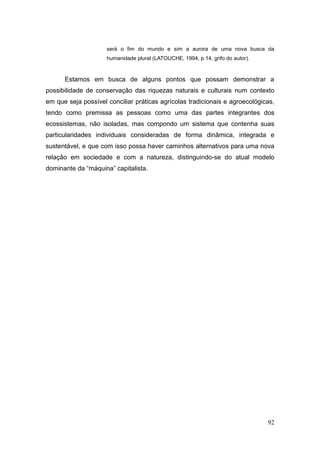será o fim do mundo e sim a aurora de uma nova busca da
                     humanidade plural (LATOUCHE, 1994, p.14, grifo do autor).



      Estamos em busca de alguns pontos que possam demonstrar a
possibilidade de conservação das riquezas naturais e culturais num contexto
em que seja possível conciliar práticas agrícolas tradicionais e agroecológicas,
tendo como premissa as pessoas como uma das partes integrantes dos
ecossistemas, não isoladas, mas compondo um sistema que contenha suas
particularidades individuais consideradas de forma dinâmica, integrada e
sustentável, e que com isso possa haver caminhos alternativos para uma nova
relação em sociedade e com a natureza, distinguindo-se do atual modelo
dominante da ―máquina‖ capitalista.




                                                                                 92
 