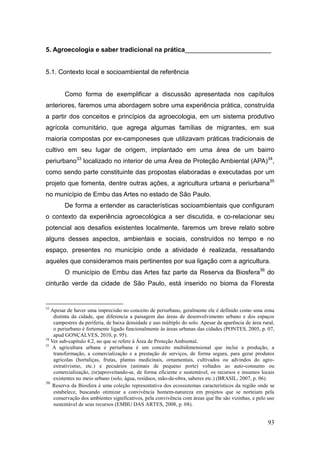 5. Agroecologia e saber tradicional na prática________________________


5.1. Contexto local e socioambiental de referência


        Como forma de exemplificar a discussão apresentada nos capítulos
anteriores, faremos uma abordagem sobre uma experiência prática, construída
a partir dos conceitos e princípios da agroecologia, em um sistema produtivo
agrícola comunitário, que agrega algumas famílias de migrantes, em sua
maioria compostas por ex-camponeses que utilizavam práticas tradicionais de
cultivo em seu lugar de origem, implantado em uma área de um bairro
periurbano33 localizado no interior de uma Área de Proteção Ambiental (APA)34,
como sendo parte constituinte das propostas elaboradas e executadas por um
projeto que fomenta, dentre outras ações, a agricultura urbana e periurbana35
no município de Embu das Artes no estado de São Paulo.
        De forma a entender as características socioambientais que configuram
o contexto da experiência agroecológica a ser discutida, e co-relacionar seu
potencial aos desafios existentes localmente, faremos um breve relato sobre
alguns desses aspectos, ambientais e sociais, construídos no tempo e no
espaço, presentes no município onde a atividade é realizada, ressaltando
aqueles que consideramos mais pertinentes por sua ligação com a agricultura.
        O município de Embu das Artes faz parte da Reserva da Biosfera36 do
cinturão verde da cidade de São Paulo, está inserido no bioma da Floresta


33
   Apesar de haver uma imprecisão no conceito de periurbano, geralmente ele é definido como uma zona
    distinta da cidade, que diferencia a paisagem das áreas de desenvolvimento urbano e dos espaços
    campestres da periferia, de baixa densidade e uso múltiplo do solo. Apesar da aparência de área rural,
    o periurbano é fortemente ligado funcionalmente às áreas urbanas das cidades (PONTES, 2005, p. 07,
    apud GONÇALVES, 2010, p. 95).
34
   Ver sub-capítulo 4.2, no que se refere à Área de Proteção Ambiental.
35
    A agricultura urbana e periurbana é um conceito multidimensional que inclui a produção, a
    transformação, a comercialização e a prestação de serviços, de forma segura, para gerar produtos
    agrícolas (hortaliças, frutas, plantas medicinais, ornamentais, cultivados ou advindos do agro-
    extrativismo, etc.) e pecuários (animais de pequeno porte) voltados ao auto-consumo ou
    comercialização, (re)aproveitando-se, de forma eficiente e sustentável, os recursos e insumos locais
    existentes no meio urbano (solo, água, resíduos, mão-de-obra, saberes etc.) (BRASIL, 2007, p. 06).
36
    Reserva da Biosfera é uma coleção representativa dos ecossistemas característicos da região onde se
    estabelece, buscando otimizar a convivência homem-natureza em projetos que se norteiam pela
    conservação dos ambientes significativos, pela convivência com áreas que lhe são vizinhas, e pelo uso
    sustentável de seus recursos (EMBU DAS ARTES, 2008, p. 08).


                                                                                                      93
 