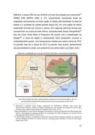 Atlântica, e possui 59% de seu território em área de proteção aos mananciais 37
(EMBU DAS ARTES, 2008, p. 07), concentrando importantes áreas de
vegetação remanescente em toda região. A cidade está localizada no leste do
estado e a sudoeste da capital paulista (figura 03), em uma região de relevo
acidentado formada por morros e colinas, com algumas planícies fluviais que
acompanham os cursos da rede hídrica, composta pelas bacias hidrográficas38
dos rios Cotia, Embu Mirim e Pirajuçara. De acordo com a classificação de
Köppen39, o clima da região é caracterizado como temperado, chuvoso e
moderadamente quente, com temperaturas médias que variam acima de 18°C
no período mais frio e acima de 22°C no período mais quente, apresentando
alta pluviosidade no verão, com predomínio de ventos leste e sul (Idem, ibid.).

      Figura 03: Localização do município de Embu das Artes e suas bacias hidrográficas.




       Fonte: Figura adaptada pelo autor a partir das figuras presentes em Embu das Artes (2008, p. 50) e em
            http://pt.wikipedia.org/wiki/Ficheiro:SaoPaulo_Municip_Embu.svg (acessado em 06/11/2011).

37
    Manancial é qualquer corpo d’água, superficial ou subterrâneo, utilizado como fonte para
    abastecimento humano, animal ou irrigação, podendo ser, por exemplo, proveniente de um rio, lago,
    nascente, poço, represa, lençol freático ou aquífero (Idem, ibid., p. 07).
38
   Bacia hidrográfica é a área total de drenagem relacionada ao relevo que alimenta uma determinada rede
    hídrica, constituindo um espaço geográfico de sustentação dos fluxos d’água de um sistema fluvial
    hierarquizado (SÃO PAULO, 1997, p. 21).
39
   A classificação climática corresponde à divisão dos tipos de climas regionais segundo um conjunto de
    critérios. Köppen dá ênfase em valores térmicos e ecológicos para classificar o clima de uma região
    (Idem, ibid. p. 40).


                                                                                                               94
 