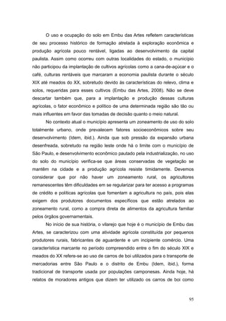 O uso e ocupação do solo em Embu das Artes refletem características
de seu processo histórico de formação atrelada à exploração econômica e
produção agrícola pouco rentável, ligadas ao desenvolvimento da capital
paulista. Assim como ocorreu com outras localidades do estado, o município
não participou da implantação de cultivos agrícolas como a cana-de-açúcar e o
café, culturas rentáveis que marcaram a economia paulista durante o século
XIX até meados do XX, sobretudo devido às características do relevo, clima e
solos, requeridas para esses cultivos (Embu das Artes, 2008). Não se deve
descartar também que, para a implantação e produção dessas culturas
agrícolas, o fator econômico e político de uma determinada região são tão ou
mais influentes em favor das tomadas de decisão quanto o meio natural.
      No contexto atual o município apresenta um zoneamento de uso do solo
totalmente urbano, onde prevalecem fatores socioeconômicos sobre seu
desenvolvimento (Idem, ibid.). Ainda que sob pressão da expansão urbana
desenfreada, sobretudo na região leste onde há o limite com o município de
São Paulo, e desenvolvimento econômico pautado pela industrialização, no uso
do solo do município verifica-se que áreas conservadas de vegetação se
mantêm na cidade e a produção agrícola resiste timidamente. Devemos
considerar que por não haver um zoneamento rural, os agricultores
remanescentes têm dificuldades em se regularizar para ter acesso a programas
de crédito e políticas agrícolas que fomentam a agricultura no país, pois elas
exigem dos produtores documentos específicos que estão atrelados ao
zoneamento rural, como a compra direta de alimentos da agricultura familiar
pelos órgãos governamentais.
      No início de sua história, o vilarejo que hoje é o município de Embu das
Artes, se caracterizou com uma atividade agrícola constituída por pequenos
produtores rurais, fabricantes de aguardente e um incipiente comércio. Uma
característica marcante no período compreendido entre o fim do século XIX e
meados do XX refere-se ao uso de carros de boi utilizados para o transporte de
mercadorias entre São Paulo e o distrito de Embu (Idem, ibid.), forma
tradicional de transporte usada por populações camponesas. Ainda hoje, há
relatos de moradores antigos que dizem ter utilizado os carros de boi como



                                                                           95
 