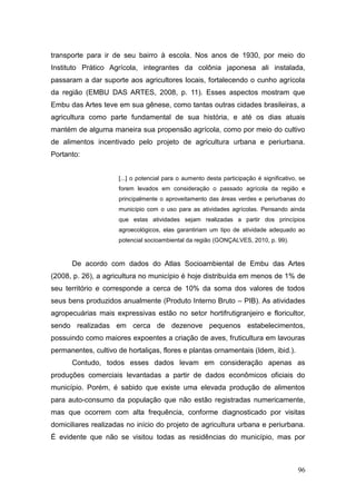 transporte para ir de seu bairro à escola. Nos anos de 1930, por meio do
Instituto Prático Agrícola, integrantes da colônia japonesa ali instalada,
passaram a dar suporte aos agricultores locais, fortalecendo o cunho agrícola
da região (EMBU DAS ARTES, 2008, p. 11). Esses aspectos mostram que
Embu das Artes teve em sua gênese, como tantas outras cidades brasileiras, a
agricultura como parte fundamental de sua história, e até os dias atuais
mantém de alguma maneira sua propensão agrícola, como por meio do cultivo
de alimentos incentivado pelo projeto de agricultura urbana e periurbana.
Portanto:


                     [...] o potencial para o aumento desta participação é significativo, se
                     forem levados em consideração o passado agrícola da região e
                     principalmente o aproveitamento das áreas verdes e periurbanas do
                     município com o uso para as atividades agrícolas. Pensando ainda
                     que estas atividades sejam realizadas a partir dos princípios
                     agroecológicos, elas garantiriam um tipo de atividade adequado ao
                     potencial socioambiental da região (GONÇALVES, 2010, p. 99).


      De acordo com dados do Atlas Socioambiental de Embu das Artes
(2008, p. 26), a agricultura no município é hoje distribuída em menos de 1% de
seu território e corresponde a cerca de 10% da soma dos valores de todos
seus bens produzidos anualmente (Produto Interno Bruto – PIB). As atividades
agropecuárias mais expressivas estão no setor hortifrutigranjeiro e floricultor,
sendo realizadas em cerca de dezenove pequenos estabelecimentos,
possuindo como maiores expoentes a criação de aves, fruticultura em lavouras
permanentes, cultivo de hortaliças, flores e plantas ornamentais (Idem, ibid.).
      Contudo, todos esses dados levam em consideração apenas as
produções comerciais levantadas a partir de dados econômicos oficiais do
município. Porém, é sabido que existe uma elevada produção de alimentos
para auto-consumo da população que não estão registradas numericamente,
mas que ocorrem com alta frequência, conforme diagnosticado por visitas
domiciliares realizadas no início do projeto de agricultura urbana e periurbana.
É evidente que não se visitou todas as residências do município, mas por



                                                                                         96
 