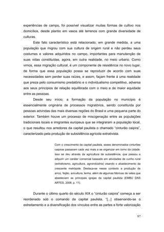 experiências de campo, foi possível visualizar muitas formas de cultivo nos
domicílios, desde plantio em vasos até terrenos com grande diversidade de
culturas.
       Este fato característico está relacionado, em grande medida, a uma
população que migrou com sua cultura de origem rural e não perdeu seus
costumes e valores adquiridos no campo, importantes para manutenção de
suas vidas constituídas, agora, em outra realidade, no meio urbano. Como
vimos, essa migração cultural, é um componente de resistência no novo lugar,
de forma que essa população possa se reproduzir de acordo com suas
necessidades sem perder suas raízes, e assim, façam frente à uma realidade
que preza pelo consumismo predatório e o individualismo competitivo, adversa
aos seus princípios de relação equilibrada com o meio e de maior equidade
entre as pessoas.
       Desde   seu   início, a     formação da população              no município        é
essencialmente originária de processos migratórios, sendo constituída por
pessoas advindas das mais diversas regiões do Brasil e uma pequena parte do
exterior. Também houve um processo de miscigenação entre as populações
tradicionais locais e imigrantes europeus que se integraram a população local,
o que resultou nos arredores da capital paulista o chamado ―cinturão caipira‖,
caracterizado pela produção de subsistência agrícola extrativista.


                     Com o crescimento da capital paulista, esses denominados cinturões
                     caipiras passaram cada vez mais a se organizar em torno da cidade.
                     Isso se deu através da agricultura de subsistência, que passou a
                     adquirir um caráter comercial baseado em atividades de cunho rural
                     (extrativismo, agricultura, agroindústria) visando o abastecimento da
                     crescente metrópole. Destaca-se nesse contexto a produção de
                     arroz, feijão, avicultura, lenha, além de algumas fábricas de velas que
                     abasteciam as principais igrejas da capital paulista (EMBU DAS
                     ARTES, 2008, p. 11).



       Durante o último quarto do século XIX o ―cinturão caipira‖ começa a ser
reordenado sob o comando da capital paulista, ―[...] observando-se o
estreitamento e a diversificação dos vínculos entre as partes e forte valorização


                                                                                         97
 