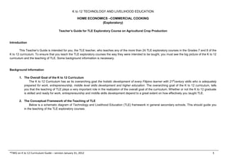K to 12 TECHNOLOGY AND LIVELIHOOD EDUCATION
HOME ECONOMICS –COMMERCIAL COOKING
(Exploratory)
*TWG on K to 12 Curriculum Guide – version January 31, 2012 3
Teacher’s Guide for TLE Exploratory Course on Agricultural Crop Production
Introduction
This Teacher’s Guide is intended for you, the TLE teacher, who teaches any of the more than 24 TLE exploratory courses in the Grades 7 and 8 of the
K to 12 curriculum. To ensure that you teach the TLE exploratory courses the way they were intended to be taught, you must see the big picture of the K to 12
curriculum and the teaching of TLE. Some background information is necessary.
Background Information
1. The Overall Goal of the K to 12 Curriculum
The K to 12 Curriculum has as its overarching goal the holistic development of every Filipino learner with 21st
century skills who is adequately
prepared for work, entrepreneurship, middle level skills development and higher education. The overarching goal of the K to 12 curriculum, tells
you that the teaching of TLE plays a very important role in the realization of the overall goal of the curriculum. Whether or not the K to 12 graduate
is skilled and ready for work, entrepreneurship and middle skills development depend to a great extent on how effectively you taught TLE.
2. The Conceptual Framework of the Teaching of TLE
Below is a schematic diagram of Technology and Livelihood Education (TLE) framework in general secondary schools. This should guide you
in the teaching of the TLE exploratory courses.
 