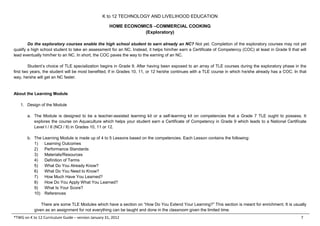 K to 12 TECHNOLOGY AND LIVELIHOOD EDUCATION
HOME ECONOMICS –COMMERCIAL COOKING
(Exploratory)
*TWG on K to 12 Curriculum Guide – version January 31, 2012 7
Do the exploratory courses enable the high school student to earn already an NC? Not yet. Completion of the exploratory courses may not yet
qualify a high school student to take an assessment for an NC. Instead, it helps him/her earn a Certificate of Competency (COC) at least in Grade 9 that will
lead eventually him/her to an NC. In short, the COC paves the way to the earning of an NC.
Student’s choice of TLE specialization begins in Grade 9. After having been exposed to an array of TLE courses during the exploratory phase in the
first two years, the student will be most benefited, if in Grades 10, 11, or 12 he/she continues with a TLE course in which he/she already has a COC. In that
way, he/she will get an NC faster.
About the Learning Module
1. Design of the Module
a. The Module is designed to be a teacher-assisted learning kit or a self-learning kit on competencies that a Grade 7 TLE ought to possess. It
explores the course on Aquaculture which helps your student earn a Certificate of Competency in Grade 9 which leads to a National Certificate
Level I / II (NCI / II) in Grades 10, 11 or 12.
b. The Learning Module is made up of 4 to 5 Lessons based on the competencies. Each Lesson contains the following:
1) Learning Outcomes
2) Performance Standards
3) Materials/Resources
4) Definition of Terms
5) What Do You Already Know?
6) What Do You Need to Know?
7) How Much Have You Learned?
8) How Do You Apply What You Learned?
9) What Is Your Score?
10) References
There are some TLE Modules which have a section on “How Do You Extend Your Learning?” This section is meant for enrichment. It is usually
given as an assignment for not everything can be taught and done in the classroom given the limited time.
 