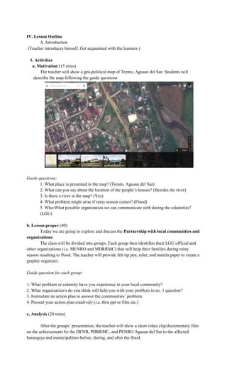 IV. Lesson Outline
A. Introduction
(Teacher introduces himself. Get acquainted with the learners.)
1. Activities
a. Motivation (15 mins)
The teacher will show a geo-political map of Trento, Agusan del Sur. Students will
describe the map following the guide questions
Guide questions:
1. What place is presented in the map? (Trento, Agusan del Sur)
2. What can you say about the location of the people’s houses? (Besides the river)
3. Is there a river in the map? (Yes)
4. What problem might arise if rainy season comes? (Flood)
5. Who/What possible organization we can communicate with during the calamities?
(LGU)
b. Lesson proper (40)
Today we are going to explore and discuss the Partnership with local communities and
organizations.
The class will be divided into groups. Each group then identifies their LGU official and
other organizations (i.e. MENRO and MDRRMC) that will help their families during rainy
season resulting to flood. The teacher will provide felt tip pen, ruler, and manila paper to create a
graphic organizer.
Guide question for each group:
1. What problem or calamity have you experience in your local community?
2. What organization/s do you think will help you with your problem in no. 1 question?
3. Formulate an action plan to answer the communities’ problem.
4. Present your action plan creatively (i.e. thru ppt or film etc.)
c. Analysis (20 mins)
After the groups’ presentation, the teacher will show a short video clip/documentary film
on the achievements by the DENR, PDRRMC, and PENRO Agusan del Sur to the affected
barangays and municipalities before, during, and after the flood.
 