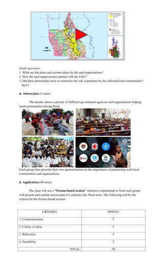 Guide questions:
1. What are the plans and actions taken by the said organizations?
2. How the said organizations partner with the LGU?
3. Did their partnership solve or minimize the risk experience by the affected local communities?
How?
d. Abstraction (5 mins)
The teacher shows a picture of different government agencies and organizations helping
local communities during flood.
Each group then presents their own generalization on the importance of partnership with local
communities and organizations.
d. Application (40 mins)
The class will use a “Forum-based session” wherein a representative from each group
will present and explain action-plan if a calamity like flood arise. The following will be the
criteria for the Forum-based session:
CRITERIA POINTS
1. Communication 5
2. Clarity of ideas 5
3. Relevance 5
4. Feasibility 5
TOTAL 20
 