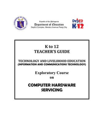 K to 12
TEACHER’S GUIDE
TECHNOLOGY AND LIVELIHOOD EDUCATION
(INFORMATION AND COMMUNICATIONS TECHNOLOGY)
Exploratory Course
on
COMPUTER HARDWARE
SERVICING
Republic of the Philippines
Department of Education
DepEd Complex, Meralco Avenue Pasig City
 