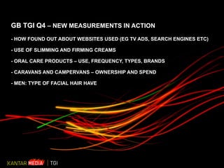 GB TGI Q4  – NEW MEASUREMENTS IN ACTION - HOW FOUND OUT ABOUT WEBSITES USED (EG TV ADS, SEARCH ENGINES ETC) - USE OF SLIMMING AND FIRMING CREAMS - ORAL CARE PRODUCTS – USE, FREQUENCY, TYPES, BRANDS - CARAVANS AND CAMPERVANS – OWNERSHIP AND SPEND - MEN: TYPE OF FACIAL HAIR HAVE 
