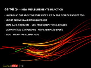 © 2010 Kantar Media 1
GB TGI Q4 – NEW MEASUREMENTS IN ACTION
- HOW FOUND OUT ABOUT WEBSITES USED (EG TV ADS, SEARCH ENGINES ETC)
- USE OF SLIMMING AND FIRMING CREAMS
- ORAL CARE PRODUCTS – USE, FREQUENCY, TYPES, BRANDS
- CARAVANS AND CAMPERVANS – OWNERSHIP AND SPEND
- MEN: TYPE OF FACIAL HAIR HAVE
 