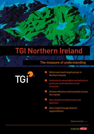 TGI Northern Ireland
       The measure of understanding

            Define and reach target groups in
            Northern Ireland

            Understand consumption and behaviour
            particular to the Northern Irish
            consumer

            Achieve effective communication across
            the market

            Stay ahead of market trends and
            dynamics

            Gain insight through tailored
            segmentations



                                  Details overleaf > > >
 