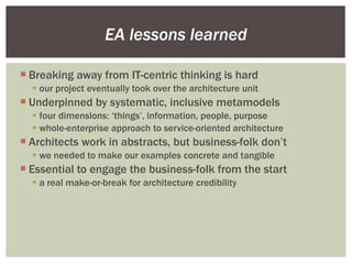 EA lessons learned Breaking away from IT-centric thinking is hard our project eventually took over the architecture unit Underpinned by systematic, inclusive metamodels four dimensions: ‘things’, information, people, purpose whole-enterprise approach to service-oriented architecture Architects work in abstracts, but business-folk don’t we needed to make our examples concrete and tangible Essential to engage the business-folk from the start a real make-or-break for architecture credibility 