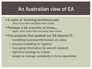 A habit of ‘thinking architecturally’ often more from necessity than choice Perhaps a bit anarchic at times... again, often more from necessity than choice Five projects that pushed our EA beyond IT: modelling business-information at a telco process-modelling for logistics managing information for aircraft research high-level strategy for a bank design to manage complexity in Army operations An Australian view of EA 