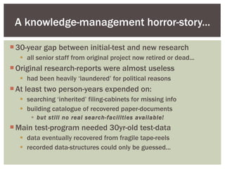 30-year gap between initial-test and new research all senior staff from original project now retired or dead... Original research-reports were almost useless had been heavily ‘laundered’ for political reasons At least two person-years expended on: searching ‘inherited’ filing-cabinets for missing info building catalogue of recovered paper-documents but still no real search-facilities available! Main test-program needed 30yr-old test-data data eventually recovered from fragile tape-reels recorded data-structures could only be guessed... A knowledge-management horror-story... 