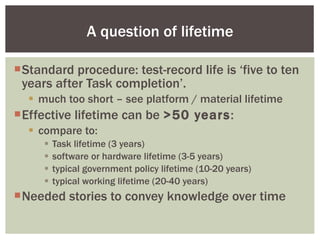 Standard procedure: test-record life is ‘five to ten years after Task completion’. much too short – see platform / material lifetime Effective lifetime can be  >50 years : compare to: Task lifetime (3 years) software or hardware lifetime (3-5 years) typical government policy lifetime (10-20 years) typical working lifetime (20-40 years) Needed stories to convey knowledge over time A question of lifetime 
