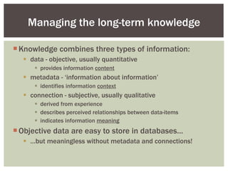Knowledge combines three types of information: data - objective, usually quantitative provides information  content metadata - ‘information about information’ identifies information  context connection - subjective, usually qualitative derived from experience describes perceived relationships between data-items indicates information  meaning Objective data are easy to store in databases… … but meaningless without metadata and connections! Managing the long-term knowledge 