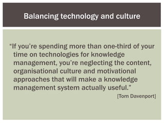“ If you’re spending more than one-third of your time on technologies for knowledge management, you’re neglecting the content, organisational culture and motivational approaches that will make a knowledge management system actually useful.” [Tom Davenport] Balancing technology and culture 