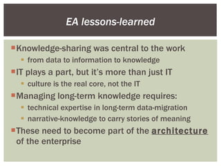 Knowledge-sharing was central to the work from data to information to knowledge IT plays a part, but it’s more than just IT culture is the real core, not the IT Managing long-term knowledge requires: technical expertise in long-term data-migration narrative-knowledge to carry stories of meaning These need to become part of the  architecture  of the enterprise EA lessons-learned 
