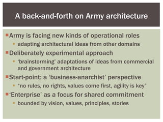 Army is facing new kinds of operational roles adapting architectural ideas from other domains Deliberately experimental approach ‘ brainstorming’ adaptations of ideas from commercial and government architecture Start-point: a ‘business-anarchist’ perspective “ no rules, no rights, values come first, agility is key” ‘ Enterprise’ as a focus for shared commitment bounded by vision, values, principles, stories A back-and-forth on Army architecture 