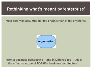 Rethinking what’s meant by ‘enterprise’ From a business perspective – and in Defence too – this is the effective scope of TOGAF’s ‘business architecture’ Most common assumption: ‘the organisation  is  the enterprise’ 