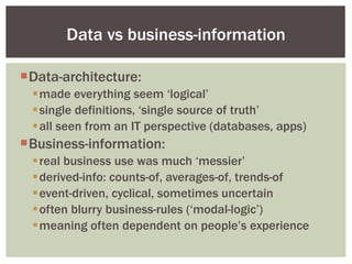 Data-architecture: made everything seem ‘logical’ single definitions, ‘single source of truth’ all seen from an IT perspective (databases, apps) Business-information: real business use was much ‘messier’ derived-info: counts-of, averages-of, trends-of event-driven, cyclical, sometimes uncertain often blurry business-rules (‘modal-logic’) meaning often dependent on people’s experience Data vs business-information 