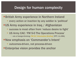 British Army experience in Northern Ireland every action or inaction by any soldier is ‘political’ US Army experience in Iraq / Afghanistan success is most often from ‘reduce desire to fight’ US Army CAC: ‘FM 5-0 The Operations Process’ role of design-thinking:  FM 5-0 ‘Information Briefing ’ [PPT, 11.0Mb] New emphasis on ‘Commander’s Intent’ outcomes-driven, not process-driven Enterprise vision provides the anchor Design for human complexity 