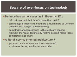 Defence has same issues as in IT-centric ‘EA’: info is important, but there’s more than just IT technology is important, but there’s much more to Defence architecture than just the technology complexity of people-issues is the real core concern – hiding in the ‘easy’ technology-realms doesn’t make those complexities go away! A literal ‘service-oriented architecture’? yet what or whom does each service serve?  –vision as the key anchor for enterprise Beware of over-focus on technology 