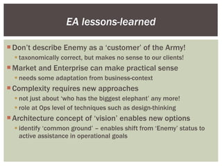 EA lessons-learned Don’t describe Enemy as a ‘customer’ of the Army! taxonomically correct, but makes no sense to our clients! Market and Enterprise can make practical sense needs some adaptation from business-context Complexity requires new approaches not just about ‘who has the biggest elephant’ any more! role at Ops level of techniques such as design-thinking Architecture concept of ‘vision’ enables new options identify ‘common ground’ – enables shift from ‘Enemy’ status to active assistance in operational goals 