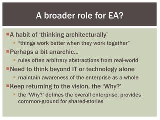 A habit of ‘thinking architecturally’ “ things work better when they work together” Perhaps a bit anarchic... rules often arbitrary abstractions from real-world Need to think beyond IT or technology alone maintain awareness of the enterprise as a whole Keep returning to the vision, the ‘Why?’ the ‘Why?’ defines the overall enterprise, provides common-ground for shared-stories A broader role for EA? 