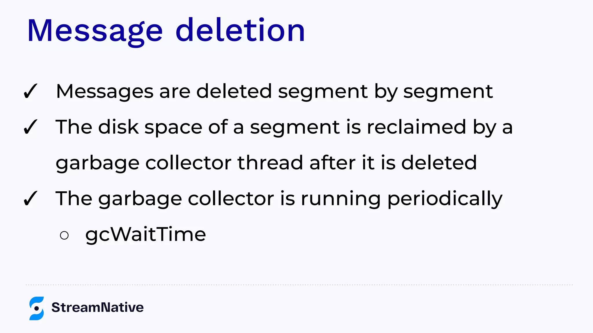 Message deletion
✓ Messages are deleted segment by segment
✓ The disk space of a segment is reclaimed by a
garbage collector thread after it is deleted
✓ The garbage collector is running periodically
○ gcWaitTime
 
