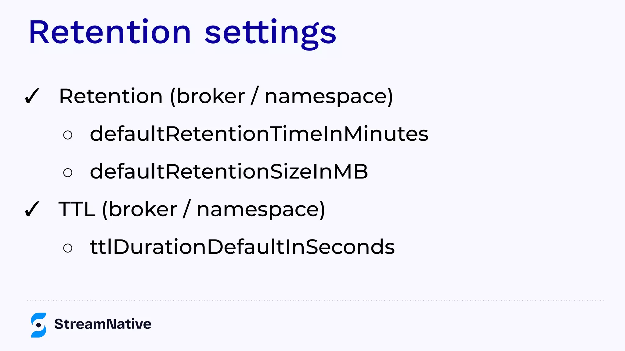 Retention settings
✓ Retention (broker / namespace)
○ defaultRetentionTimeInMinutes
○ defaultRetentionSizeInMB
✓ TTL (broker / namespace)
○ ttlDurationDefaultInSeconds
 