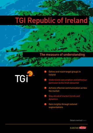 TGI Republic of Ireland



       The measure of understanding



            Define and reach target groups in
            Ireland

            Understand consumption and behaviour
            particular to the Irish consumer

            Achieve effective communication across
            the market

            Stay ahead of market trends and
            dynamics

            Gain insights through tailored
            segmentations




                                  Details overleaf > > >
 