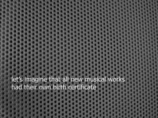 let’s imagine that all new musical works 
had their own birth certificate 
 