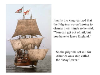 Finally the king realized that
the Pilgrims weren’t going to
change their minds so he said,
“You can get out of jail, but
you have to leave England.”
So the pilgrims set sail for
America on a ship called
the “Mayflower.”
 