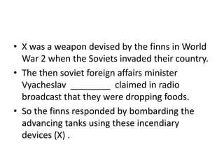 X was a weapon devised by the finns in World War 2 when the Soviets invaded their country. The then soviet foreign affairs minister Vyacheslav  ________  claimed in radio broadcast that they were dropping foods. So the finns responded by bombarding the advancing tanks using these incendiary devices (X) . 